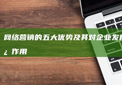 网络营销的五大优势及其对企业发展的促进作用